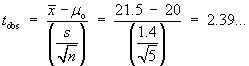 t_obs  =  (xBar - muo) / (s/sqrt{n})
     = (21.5 - 20) / (1.4/sqrt{5})
     = 2.39...