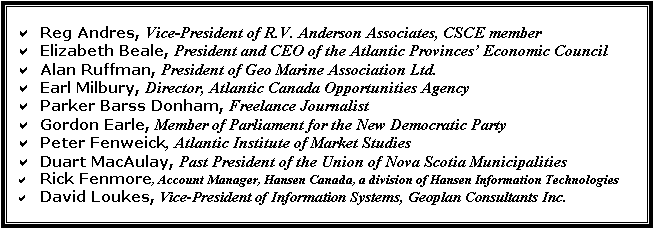 Text Box: a	Reg Andres, Vice-President of R.V. Anderson Associates, CSCE member
a	Elizabeth Beale, President and CEO of the Atlantic Provinces Economic Council
a	Alan Ruffman, President of Geo Marine Association Ltd.
a	Earl Milbury, Director, Atlantic Canada Opportunities Agency
a	Parker Barss Donham, Freelance Journalist
a	Gordon Earle, Member of Parliament for the New Democratic Party
a	Peter Fenweick, Atlantic Institute of Market Studies
a	Duart MacAulay, Past President of the Union of Nova Scotia Municipalities
a	Rick Fenmore, Account Manager, Hansen Canada, a division of Hansen Information Technologies
a	David Loukes, Vice-President of Information Systems, Geoplan Consultants Inc.


